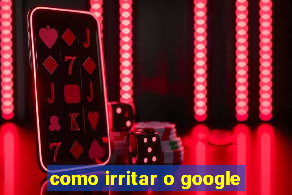 como irritar o google